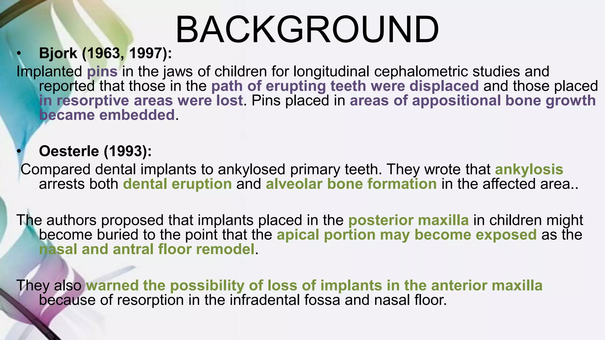 BACKGROUND• Bjork (1963, 1997):
Implanted pins in the jaws of children for longitudinal cephalometric studies and
reported that those in the path of erupting teeth were displaced and those placed
in resorptive areas were lost. Pins placed in areas of appositional bone growth
became embedded.
• Oesterle (1993):
Compared dental implants to ankylosed primary teeth. They wrote that ankylosis
arrests both dental eruption and alveolar bone formation in the affected area..
The authors proposed that implants placed in the posterior maxilla in children might
become buried to the point that the apical portion may become exposed as the
nasal and antral floor remodel.
They also warned the possibility of loss of implants in the anterior maxilla
because of resorption in the infradental fossa and nasal floor.
 