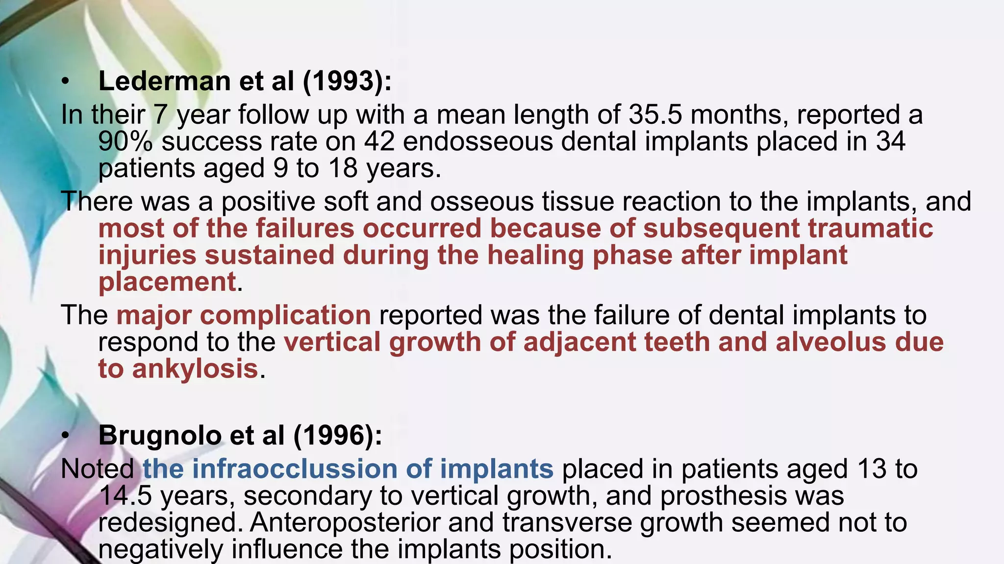 • Lederman et al (1993):
In their 7 year follow up with a mean length of 35.5 months, reported a
90% success rate on 42 endosseous dental implants placed in 34
patients aged 9 to 18 years.
There was a positive soft and osseous tissue reaction to the implants, and
most of the failures occurred because of subsequent traumatic
injuries sustained during the healing phase after implant
placement.
The major complication reported was the failure of dental implants to
respond to the vertical growth of adjacent teeth and alveolus due
to ankylosis.
• Brugnolo et al (1996):
Noted the infraocclussion of implants placed in patients aged 13 to
14.5 years, secondary to vertical growth, and prosthesis was
redesigned. Anteroposterior and transverse growth seemed not to
negatively influence the implants position.
 