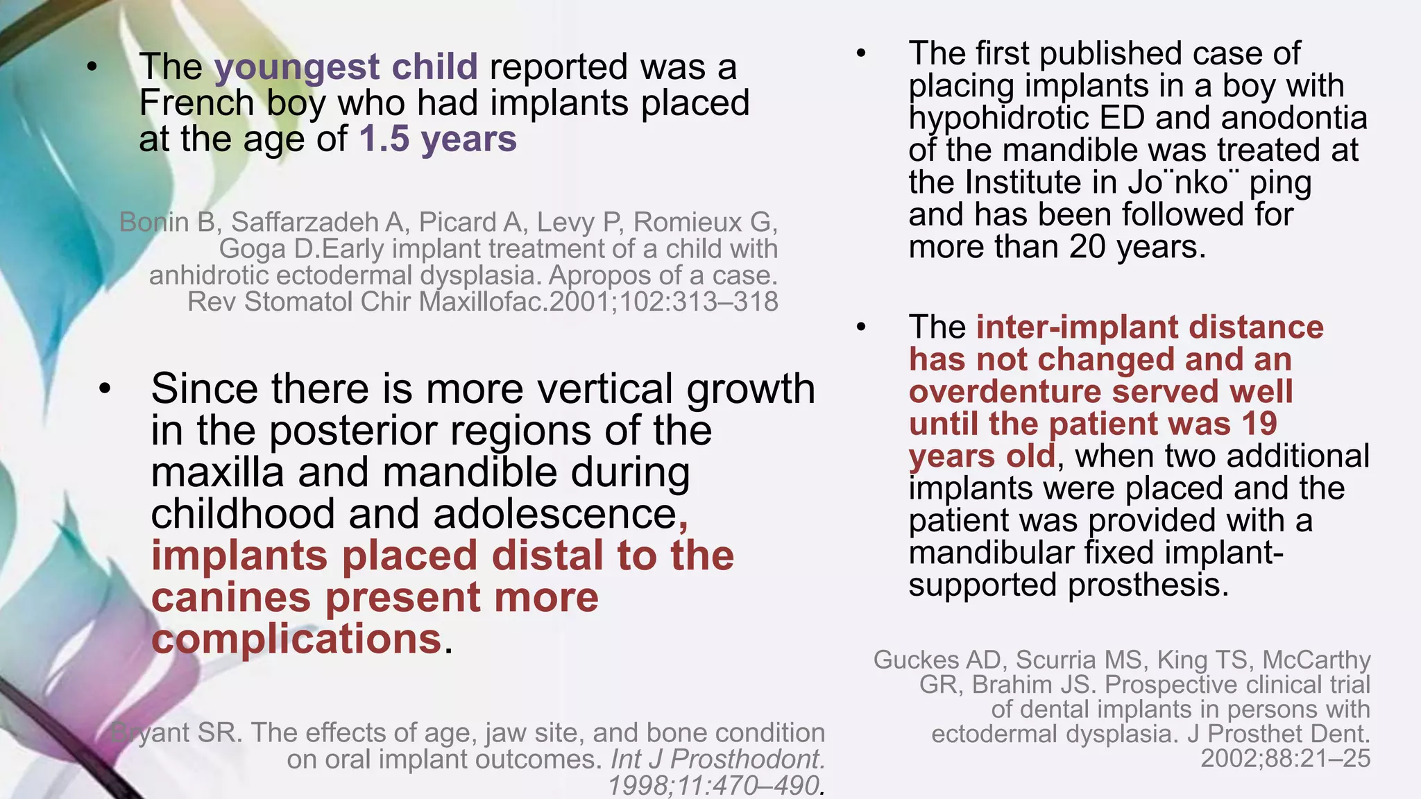 • The youngest child reported was a
French boy who had implants placed
at the age of 1.5 years
Bonin B, Saffarzadeh A, Picard A, Levy P, Romieux G,
Goga D.Early implant treatment of a child with
anhidrotic ectodermal dysplasia. Apropos of a case.
Rev Stomatol Chir Maxillofac.2001;102:313–318
• The first published case of
placing implants in a boy with
hypohidrotic ED and anodontia
of the mandible was treated at
the Institute in Jo¨nko¨ ping
and has been followed for
more than 20 years.
• The inter-implant distance
has not changed and an
overdenture served well
until the patient was 19
years old, when two additional
implants were placed and the
patient was provided with a
mandibular fixed implant-
supported prosthesis.
Guckes AD, Scurria MS, King TS, McCarthy
GR, Brahim JS. Prospective clinical trial
of dental implants in persons with
ectodermal dysplasia. J Prosthet Dent.
2002;88:21–25
• Since there is more vertical growth
in the posterior regions of the
maxilla and mandible during
childhood and adolescence,
implants placed distal to the
canines present more
complications.
Bryant SR. The effects of age, jaw site, and bone condition
on oral implant outcomes. Int J Prosthodont.
1998;11:470–490.
 