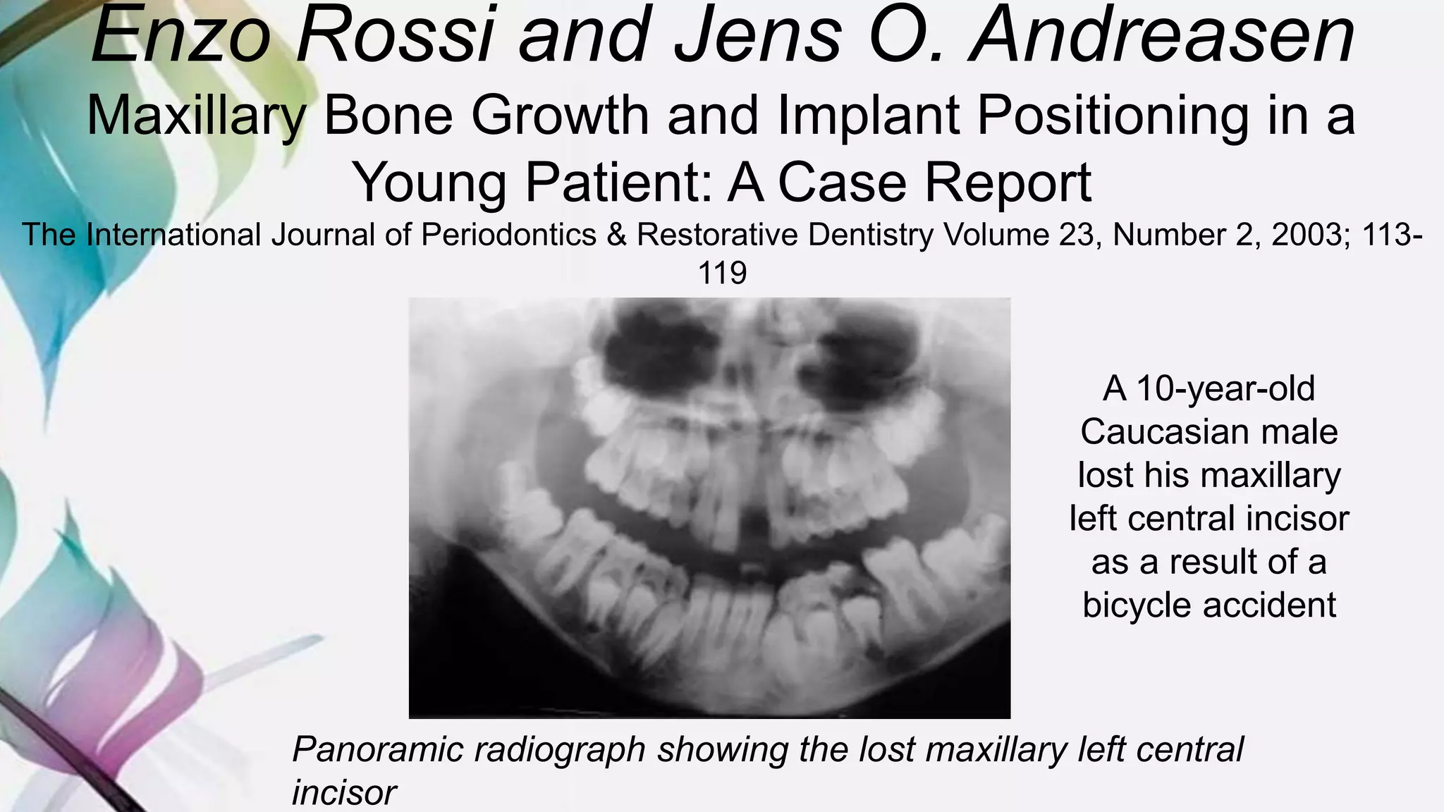Enzo Rossi and Jens O. Andreasen
Maxillary Bone Growth and Implant Positioning in a
Young Patient: A Case Report
The International Journal of Periodontics & Restorative Dentistry Volume 23, Number 2, 2003; 113-
119
Panoramic radiograph showing the lost maxillary left central
incisor
A 10-year-old
Caucasian male
lost his maxillary
left central incisor
as a result of a
bicycle accident
 