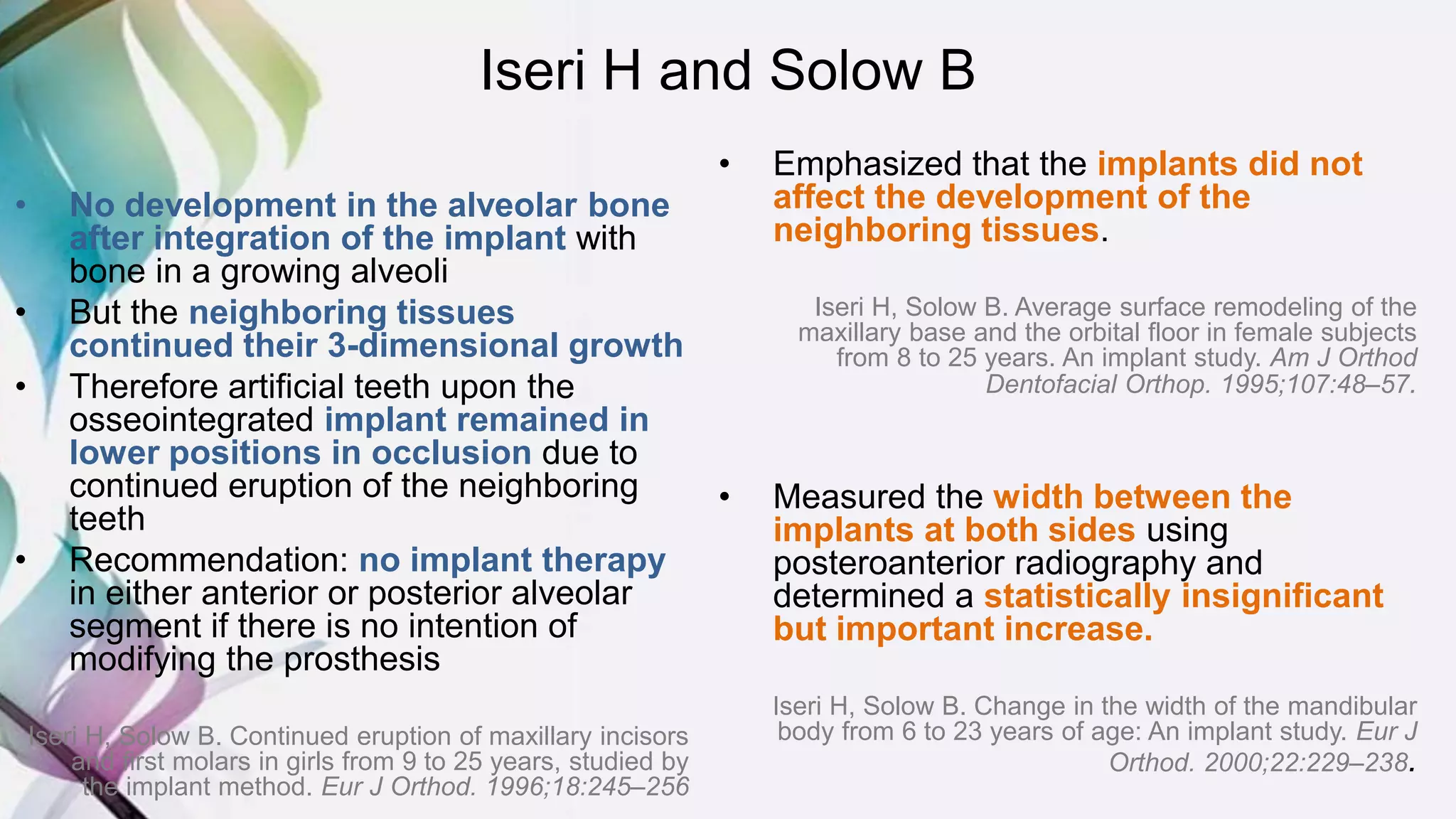 Iseri H and Solow B
• No development in the alveolar bone
after integration of the implant with
bone in a growing alveoli
• But the neighboring tissues
continued their 3-dimensional growth
• Therefore artificial teeth upon the
osseointegrated implant remained in
lower positions in occlusion due to
continued eruption of the neighboring
teeth
• Recommendation: no implant therapy
in either anterior or posterior alveolar
segment if there is no intention of
modifying the prosthesis
Iseri H, Solow B. Continued eruption of maxillary incisors
and first molars in girls from 9 to 25 years, studied by
the implant method. Eur J Orthod. 1996;18:245–256
• Emphasized that the implants did not
affect the development of the
neighboring tissues.
Iseri H, Solow B. Average surface remodeling of the
maxillary base and the orbital floor in female subjects
from 8 to 25 years. An implant study. Am J Orthod
Dentofacial Orthop. 1995;107:48–57.
• Measured the width between the
implants at both sides using
posteroanterior radiography and
determined a statistically insignificant
but important increase.
Iseri H, Solow B. Change in the width of the mandibular
body from 6 to 23 years of age: An implant study. Eur J
Orthod. 2000;22:229–238.
 