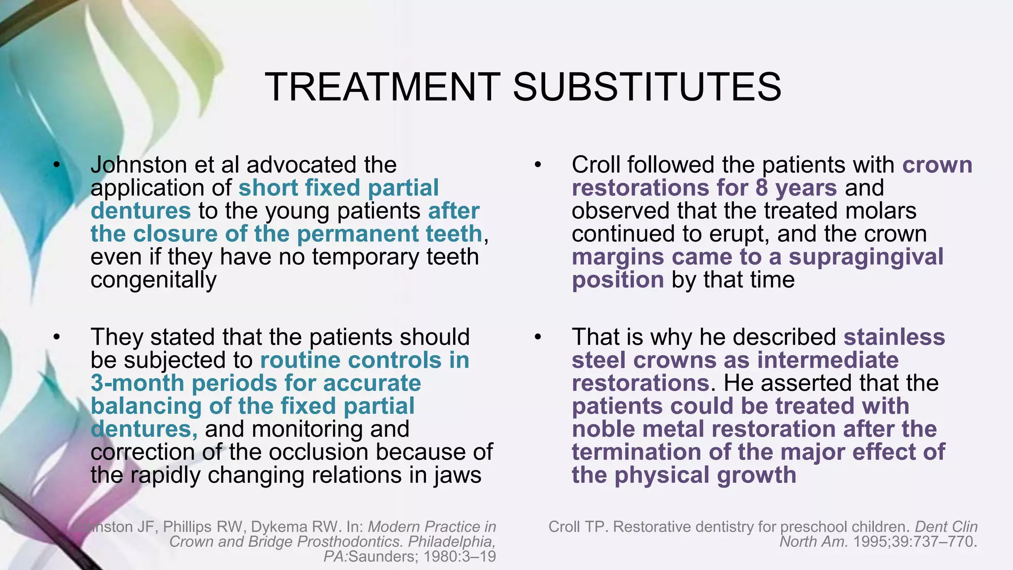• Johnston et al advocated the
application of short fixed partial
dentures to the young patients after
the closure of the permanent teeth,
even if they have no temporary teeth
congenitally
• They stated that the patients should
be subjected to routine controls in
3-month periods for accurate
balancing of the fixed partial
dentures, and monitoring and
correction of the occlusion because of
the rapidly changing relations in jaws
Johnston JF, Phillips RW, Dykema RW. In: Modern Practice in
Crown and Bridge Prosthodontics. Philadelphia,
PA:Saunders; 1980:3–19
• Croll followed the patients with crown
restorations for 8 years and
observed that the treated molars
continued to erupt, and the crown
margins came to a supragingival
position by that time
• That is why he described stainless
steel crowns as intermediate
restorations. He asserted that the
patients could be treated with
noble metal restoration after the
termination of the major effect of
the physical growth
Croll TP. Restorative dentistry for preschool children. Dent Clin
North Am. 1995;39:737–770.
TREATMENT SUBSTITUTES
 