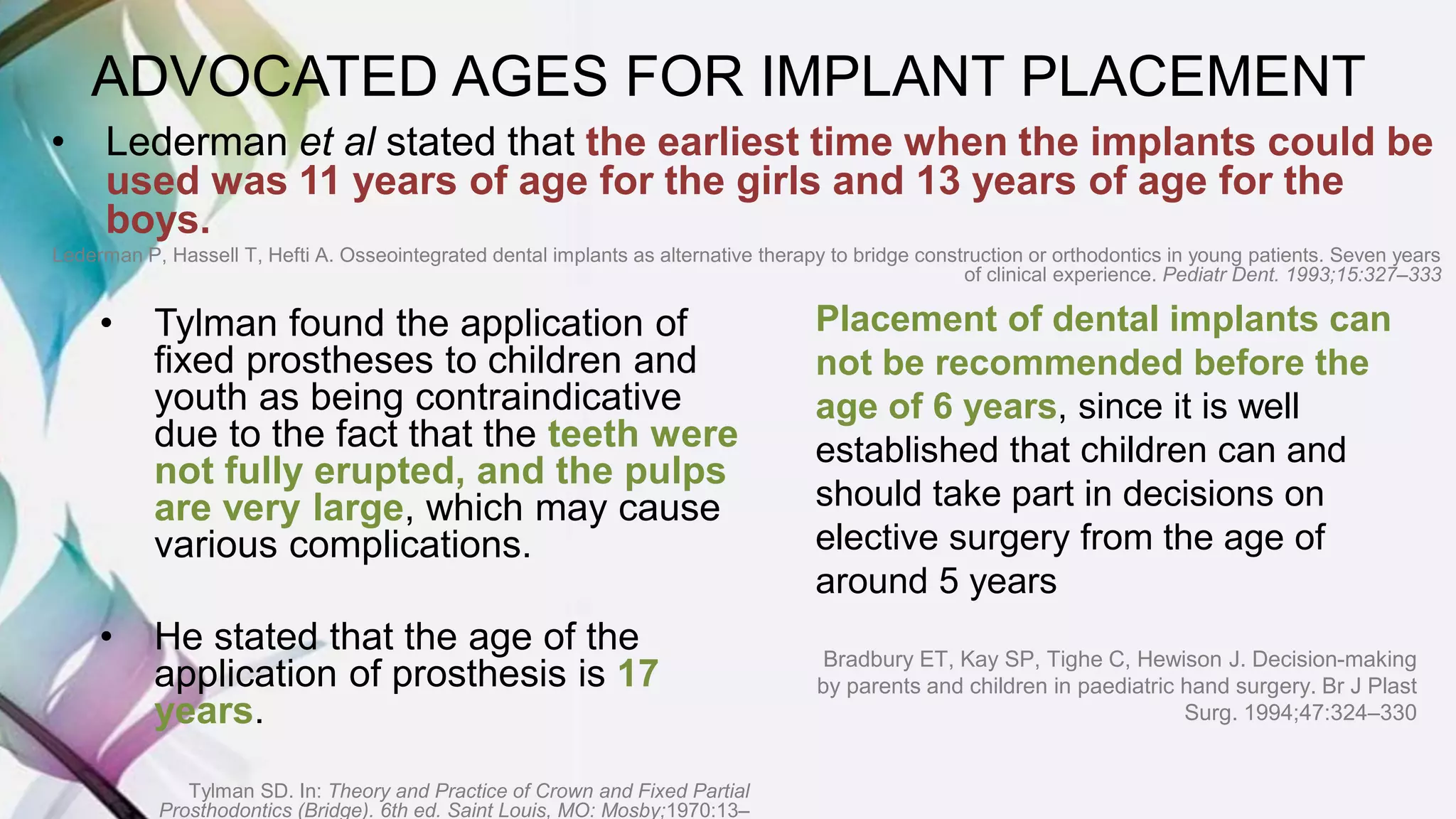 • Tylman found the application of
fixed prostheses to children and
youth as being contraindicative
due to the fact that the teeth were
not fully erupted, and the pulps
are very large, which may cause
various complications.
• He stated that the age of the
application of prosthesis is 17
years.
Tylman SD. In: Theory and Practice of Crown and Fixed Partial
Prosthodontics (Bridge). 6th ed. Saint Louis, MO: Mosby;1970:13–
• Lederman et al stated that the earliest time when the implants could be
used was 11 years of age for the girls and 13 years of age for the
boys.
Lederman P, Hassell T, Hefti A. Osseointegrated dental implants as alternative therapy to bridge construction or orthodontics in young patients. Seven years
of clinical experience. Pediatr Dent. 1993;15:327–333
ADVOCATED AGES FOR IMPLANT PLACEMENT
Placement of dental implants can
not be recommended before the
age of 6 years, since it is well
established that children can and
should take part in decisions on
elective surgery from the age of
around 5 years
Bradbury ET, Kay SP, Tighe C, Hewison J. Decision-making
by parents and children in paediatric hand surgery. Br J Plast
Surg. 1994;47:324–330
 
