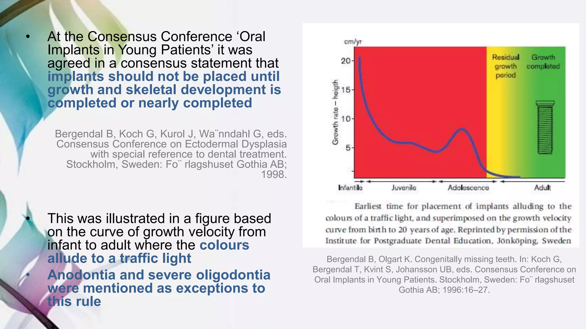 • At the Consensus Conference ‘Oral
Implants in Young Patients’ it was
agreed in a consensus statement that
implants should not be placed until
growth and skeletal development is
completed or nearly completed
Bergendal B, Koch G, Kurol J, Wa¨nndahl G, eds.
Consensus Conference on Ectodermal Dysplasia
with special reference to dental treatment.
Stockholm, Sweden: Fo¨ rlagshuset Gothia AB;
1998.
• This was illustrated in a figure based
on the curve of growth velocity from
infant to adult where the colours
allude to a traffic light
• Anodontia and severe oligodontia
were mentioned as exceptions to
this rule
Bergendal B, Olgart K. Congenitally missing teeth. In: Koch G,
Bergendal T, Kvint S, Johansson UB, eds. Consensus Conference on
Oral Implants in Young Patients. Stockholm, Sweden: Fo¨ rlagshuset
Gothia AB; 1996:16–27.
 