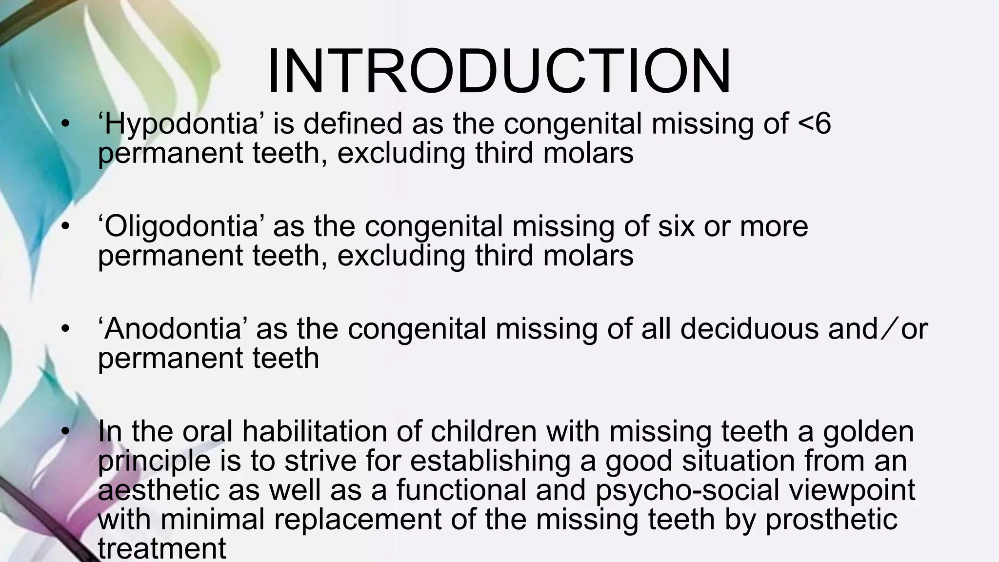 INTRODUCTION
• ‘Hypodontia’ is defined as the congenital missing of <6
permanent teeth, excluding third molars
• ‘Oligodontia’ as the congenital missing of six or more
permanent teeth, excluding third molars
• ‘Anodontia’ as the congenital missing of all deciduous and ⁄ or
permanent teeth
• In the oral habilitation of children with missing teeth a golden
principle is to strive for establishing a good situation from an
aesthetic as well as a functional and psycho-social viewpoint
with minimal replacement of the missing teeth by prosthetic
treatment
 