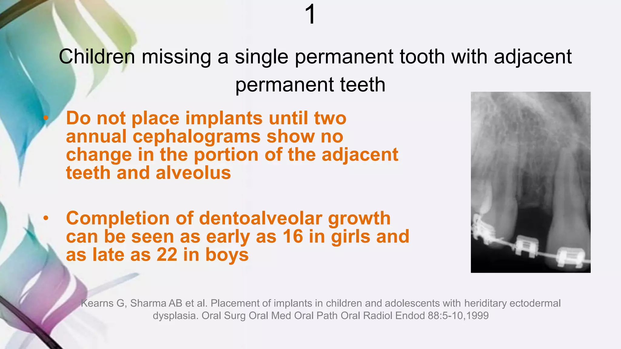 1
Children missing a single permanent tooth with adjacent
permanent teeth
• Do not place implants until two
annual cephalograms show no
change in the portion of the adjacent
teeth and alveolus
• Completion of dentoalveolar growth
can be seen as early as 16 in girls and
as late as 22 in boys
Kearns G, Sharma AB et al. Placement of implants in children and adolescents with heriditary ectodermal
dysplasia. Oral Surg Oral Med Oral Path Oral Radiol Endod 88:5-10,1999
 