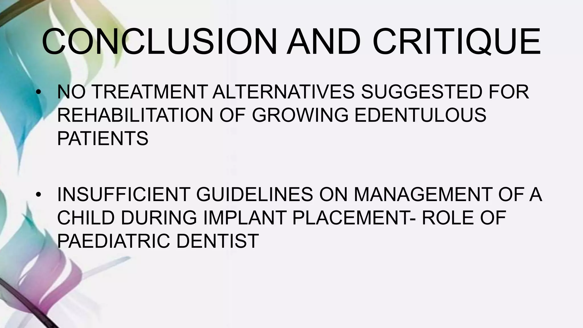 CONCLUSION AND CRITIQUE
• NO TREATMENT ALTERNATIVES SUGGESTED FOR
REHABILITATION OF GROWING EDENTULOUS
PATIENTS
• INSUFFICIENT GUIDELINES ON MANAGEMENT OF A
CHILD DURING IMPLANT PLACEMENT- ROLE OF
PAEDIATRIC DENTIST
 