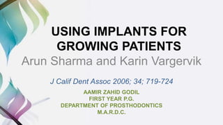 USING IMPLANTS FOR
GROWING PATIENTS
Arun Sharma and Karin Vargervik
J Calif Dent Assoc 2006; 34; 719-724
AAMIR ZAHID GODIL
FIRST YEAR P.G.
DEPARTMENT OF PROSTHODONTICS
M.A.R.D.C.
 