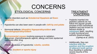 CONCERNS
ETIOLOGICAL CONCERNS
• Genetic disorders such as Ectodermal Dysplasia or Down
syndrome
• Hypodontia can also been seen in people with cleft lip and palate
• Hormonal defects: Idiopathic Hypoparathyroidism and
Pseudohypoparathyroidism
• Environmental causes involving exposure to radiation,
anticancer, chemotherapeutic agents, allergy and toxic epidermal
necrolysis after drug
• Infectious causes of hypodontia: rubella, candida
• Trauma: accident or sports injury
TREATMENT
CONCERNS
• Implants inserted into
pediatric patients do not
follow the regular growth
process of the craniofacial
skeleton and are known to
behave similar to
ankylosed teeth, resulting
in both functional and
esthetic disadvantages
(OpHeji et al. 2003)
• Additionally, they can
interfere with the
position and the eruption
of adjacent tooth germs,
thus resulting in potential
severe trauma of the
 