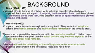 BACKGROUND• Bjork (1963, 1997):
Implanted pins in the jaws of children for longitudinal cephalometric studies and
reported that those in the path of erupting teeth were displaced and those placed
in resorptive areas were lost. Pins placed in areas of appositional bone growth
became embedded.
• Oesterle (1993):
Compared dental implants to ankylosed primary teeth. They wrote that ankylosis
arrests both dental eruption and alveolar bone formation in the affected area..
The authors proposed that implants placed in the posterior maxilla in children might
become buried to the point that the apical portion may become exposed as the
nasal and antral floor remodel.
They also warned the possibility of loss of implants in the anterior maxilla
because of resorption in the infradental fossa and nasal floor.
 