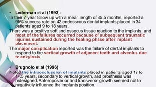 • Lederman et al (1993):
In their 7 year follow up with a mean length of 35.5 months, reported a
90% success rate on 42 endosseous dental implants placed in 34
patients aged 9 to 18 years.
There was a positive soft and osseous tissue reaction to the implants, and
most of the failures occurred because of subsequent traumatic
injuries sustained during the healing phase after implant
placement.
The major complication reported was the failure of dental implants to
respond to the vertical growth of adjacent teeth and alveolus due
to ankylosis.
• Brugnolo et al (1996):
Noted the infraocclussion of implants placed in patients aged 13 to
14.5 years, secondary to vertical growth, and prosthesis was
redesigned. Anteroposterior and transverse growth seemed not to
negatively influence the implants position.
 