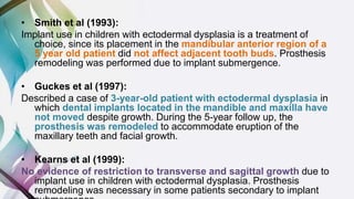 • Smith et al (1993):
Implant use in children with ectodermal dysplasia is a treatment of
choice, since its placement in the mandibular anterior region of a
5 year old patient did not affect adjacent tooth buds. Prosthesis
remodeling was performed due to implant submergence.
• Guckes et al (1997):
Described a case of 3-year-old patient with ectodermal dysplasia in
which dental implants located in the mandible and maxilla have
not moved despite growth. During the 5-year follow up, the
prosthesis was remodeled to accommodate eruption of the
maxillary teeth and facial growth.
• Kearns et al (1999):
No evidence of restriction to transverse and sagittal growth due to
implant use in children with ectodermal dysplasia. Prosthesis
remodeling was necessary in some patients secondary to implant
 