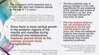 • The youngest child reported was a
French boy who had implants placed
at the age of 1.5 years
Bonin B, Saffarzadeh A, Picard A, Levy P, Romieux G,
Goga D.Early implant treatment of a child with
anhidrotic ectodermal dysplasia. Apropos of a case.
Rev Stomatol Chir Maxillofac.2001;102:313–318
• The first published case of
placing implants in a boy with
hypohidrotic ED and anodontia
of the mandible was treated at
the Institute in Jo¨nko¨ ping
and has been followed for
more than 20 years.
• The inter-implant distance
has not changed and an
overdenture served well
until the patient was 19
years old, when two additional
implants were placed and the
patient was provided with a
mandibular fixed implant-
supported prosthesis.
Guckes AD, Scurria MS, King TS, McCarthy
GR, Brahim JS. Prospective clinical trial
of dental implants in persons with
ectodermal dysplasia. J Prosthet Dent.
2002;88:21–25
• Since there is more vertical growth
in the posterior regions of the
maxilla and mandible during
childhood and adolescence,
implants placed distal to the
canines present more
complications.
Bryant SR. The effects of age, jaw site, and bone condition
on oral implant outcomes. Int J Prosthodont.
1998;11:470–490.
 