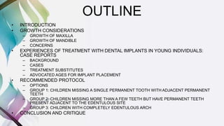 OUTLINE
• INTRODUCTION
• GROWTH CONSIDERATIONS
– GROWTH OF MAXILLA
– GROWTH OF MANDIBLE
– CONCERNS
• EXPERIENCES OF TREATMENT WITH DENTAL IMPLANTS IN YOUNG INDIVIDUALS:
CASE REPORTS
– BACKGROUND
– CASES
– TREATMENT SUBSTITUTES
– ADVOCATED AGES FOR IMPLANT PLACEMENT
• RECOMMENDED PROTOCOL
– OPTIONS
– GROUP 1: CHILDREN MISSING A SINGLE PERMANENT TOOTH WITH ADJACENT PERMANENT
TEETH
– GROUP 2: CHILDREN MISSING MORE THAN A FEW TEETH BUT HAVE PERMANENT TEETH
PRESENT ADJACENT TO THE EDENTULOUS SITE
– GROUP 3: CHILDREN WITH COMPLETELY EDENTULOUS ARCH
• CONCLUSION AND CRITIQUE
 