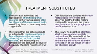 • Johnston et al advocated the
application of short fixed partial
dentures to the young patients after
the closure of the permanent teeth,
even if they have no temporary teeth
congenitally
• They stated that the patients should
be subjected to routine controls in
3-month periods for accurate
balancing of the fixed partial
dentures, and monitoring and
correction of the occlusion because of
the rapidly changing relations in jaws
Johnston JF, Phillips RW, Dykema RW. In: Modern Practice in
Crown and Bridge Prosthodontics. Philadelphia,
PA:Saunders; 1980:3–19
• Croll followed the patients with crown
restorations for 8 years and
observed that the treated molars
continued to erupt, and the crown
margins came to a supragingival
position by that time
• That is why he described stainless
steel crowns as intermediate
restorations. He asserted that the
patients could be treated with
noble metal restoration after the
termination of the major effect of
the physical growth
Croll TP. Restorative dentistry for preschool children. Dent Clin
North Am. 1995;39:737–770.
TREATMENT SUBSTITUTES
 