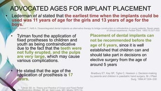 • Tylman found the application of
fixed prostheses to children and
youth as being contraindicative
due to the fact that the teeth were
not fully erupted, and the pulps
are very large, which may cause
various complications.
• He stated that the age of the
application of prosthesis is 17
years.
Tylman SD. In: Theory and Practice of Crown and Fixed Partial
Prosthodontics (Bridge). 6th ed. Saint Louis, MO: Mosby;1970:13–
• Lederman et al stated that the earliest time when the implants could be
used was 11 years of age for the girls and 13 years of age for the
boys.
Lederman P, Hassell T, Hefti A. Osseointegrated dental implants as alternative therapy to bridge construction or orthodontics in young patients. Seven years
of clinical experience. Pediatr Dent. 1993;15:327–333
ADVOCATED AGES FOR IMPLANT PLACEMENT
Placement of dental implants can
not be recommended before the
age of 6 years, since it is well
established that children can and
should take part in decisions on
elective surgery from the age of
around 5 years
Bradbury ET, Kay SP, Tighe C, Hewison J. Decision-making
by parents and children in paediatric hand surgery. Br J Plast
Surg. 1994;47:324–330
 
