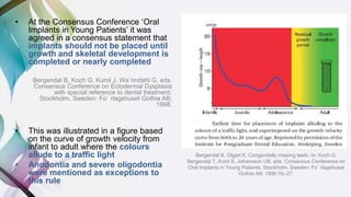 • At the Consensus Conference ‘Oral
Implants in Young Patients’ it was
agreed in a consensus statement that
implants should not be placed until
growth and skeletal development is
completed or nearly completed
Bergendal B, Koch G, Kurol J, Wa¨nndahl G, eds.
Consensus Conference on Ectodermal Dysplasia
with special reference to dental treatment.
Stockholm, Sweden: Fo¨ rlagshuset Gothia AB;
1998.
• This was illustrated in a figure based
on the curve of growth velocity from
infant to adult where the colours
allude to a traffic light
• Anodontia and severe oligodontia
were mentioned as exceptions to
this rule
Bergendal B, Olgart K. Congenitally missing teeth. In: Koch G,
Bergendal T, Kvint S, Johansson UB, eds. Consensus Conference on
Oral Implants in Young Patients. Stockholm, Sweden: Fo¨ rlagshuset
Gothia AB; 1996:16–27.
 