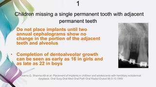 1
Children missing a single permanent tooth with adjacent
permanent teeth
• Do not place implants until two
annual cephalograms show no
change in the portion of the adjacent
teeth and alveolus
• Completion of dentoalveolar growth
can be seen as early as 16 in girls and
as late as 22 in boys
Kearns G, Sharma AB et al. Placement of implants in children and adolescents with heriditary ectodermal
dysplasia. Oral Surg Oral Med Oral Path Oral Radiol Endod 88:5-10,1999
 