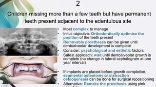 2
Children missing more than a few teeth but have permanent
teeth present adjacent to the edentulous site
• Most complex to manage
• Initial objective: Orthodontically optimise the
position of the teeth present
• Removable prostheses can be given until
dentoalveolar development is complete
• Consider: psychological and esthetic factors
• Safest approach: wait until dentoalveolar growth is
complete (no change in lateral cephalogram at one
year interval)
• If implants are placed before growth completion,
segmental osteotomy or distraction
osteogenesis can be done for surgical repositioning
• Alternative: Remake the prosthesis using pink
 