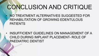 CONCLUSION AND CRITIQUE
• NO TREATMENT ALTERNATIVES SUGGESTED FOR
REHABILITATION OF GROWING EDENTULOUS
PATIENTS
• INSUFFICIENT GUIDELINES ON MANAGEMENT OF A
CHILD DURING IMPLANT PLACEMENT- ROLE OF
PAEDIATRIC DENTIST
 
