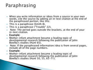  When you write information or ideas from a source in your own
words, cite the source by adding an in-text citation at the end of
the paraphrased portion, like this:
 ​This is a paraphrase (Smith 8).
 This is a paraphrase ("Trouble" 22).
 Note: The period goes outside the brackets, at the end of your
in-text citation.
 Example:
 Mother-infant attachment became a leading topic of
developmental research following the publication of John
Bowlby's studies (Hunt 65).
 Note: If the paraphrased information/idea is from several pages,
include all of the page numbers.
 Example:
 Mother-infant attachment became a leading topic of
developmental research following the publication of John
Bowlby's studies (Hunt 50, 55, 65-71).
 