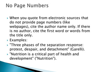  When you quote from electronic sources that
do not provide page numbers (like
webpages), cite the author name only. If there
is no author, cite the first word or words from
the title only.
 Examples:
 "Three phases of the separation response:
protest, despair, and detachment" (Garelli).
 "Nutrition is a critical part of health and
development" ("Nutrition").
 