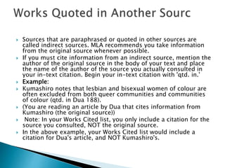  Sources that are paraphrased or quoted in other sources are
called indirect sources. MLA recommends you take information
from the original source whenever possible.
 If you must cite information from an indirect source, mention the
author of the original source in the body of your text and place
the name of the author of the source you actually consulted in
your in-text citation. Begin your in-text citation with 'qtd. in.'
 Example:
 Kumashiro notes that lesbian and bisexual women of colour are
often excluded from both queer communities and communities
of colour (qtd. in Dua 188).
 (You are reading an article by Dua that cites information from
Kumashiro (the original source))
 Note: In your Works Cited list, you only include a citation for the
source you consulted, NOT the original source.
 In the above example, your Works Cited list would include a
citation for Dua's article, and NOT Kumashiro's.
 