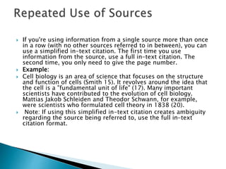  If you're using information from a single source more than once
in a row (with no other sources referred to in between), you can
use a simplified in-text citation. The first time you use
information from the source, use a full in-text citation. The
second time, you only need to give the page number.
 Example:
 Cell biology is an area of science that focuses on the structure
and function of cells (Smith 15). It revolves around the idea that
the cell is a "fundamental unit of life" (17). Many important
scientists have contributed to the evolution of cell biology.
Mattias Jakob Schleiden and Theodor Schwann, for example,
were scientists who formulated cell theory in 1838 (20).
 Note: If using this simplified in-text citation creates ambiguity
regarding the source being referred to, use the full in-text
citation format.
 