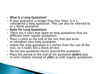  What Is a Long Quotation?
 If your quotation is longer than four lines, it is a
considered a long quotation. This can also be referred to
as a block quotation.
 Rules for Long Quotations
 There are 4 rules that apply to long quotations that are
different from regular quotations:
 Place a colon at the end of the line that you write
to introduce your long quotation.
 Indent the long quotation 0.5 inches from the rest of the
text, so it looks like a block of text.
 Do not put quotation marks around the quotation.
 Place the period at the end of the quotation before your
in-text citation instead of after, as with regular quotations.
 
