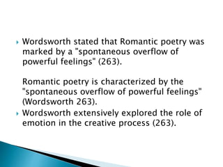  Wordsworth stated that Romantic poetry was
marked by a "spontaneous overflow of
powerful feelings" (263).
Romantic poetry is characterized by the
"spontaneous overflow of powerful feelings"
(Wordsworth 263).
 Wordsworth extensively explored the role of
emotion in the creative process (263).
 