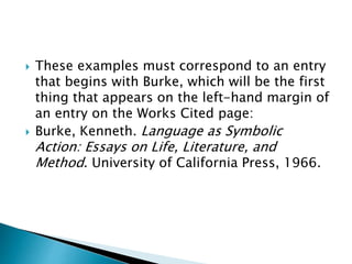  These examples must correspond to an entry
that begins with Burke, which will be the first
thing that appears on the left-hand margin of
an entry on the Works Cited page:
 Burke, Kenneth. Language as Symbolic
Action: Essays on Life, Literature, and
Method. University of California Press, 1966.
 