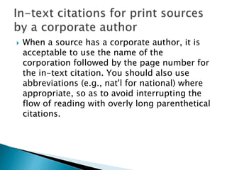  When a source has a corporate author, it is
acceptable to use the name of the
corporation followed by the page number for
the in-text citation. You should also use
abbreviations (e.g., nat'l for national) where
appropriate, so as to avoid interrupting the
flow of reading with overly long parenthetical
citations.
 
