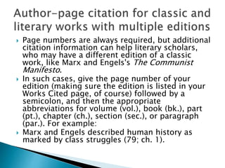  Page numbers are always required, but additional
citation information can help literary scholars,
who may have a different edition of a classic
work, like Marx and Engels's The Communist
Manifesto.
 In such cases, give the page number of your
edition (making sure the edition is listed in your
Works Cited page, of course) followed by a
semicolon, and then the appropriate
abbreviations for volume (vol.), book (bk.), part
(pt.), chapter (ch.), section (sec.), or paragraph
(par.). For example:
 Marx and Engels described human history as
marked by class struggles (79; ch. 1).
 