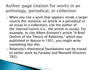  When you cite a work that appears inside a larger
source (for instance, an article in a periodical or
an essay in a collection), cite the author of
the internal source (i.e., the article or essay). For
example, to cite Albert Einstein's article "A Brief
Outline of the Theory of Relativity," which was
published in Nature in 1921, you might write
something like this:
 Relativity's theoretical foundations can be traced
to earlier work by Faraday and Maxwell (Einstein
782).
 