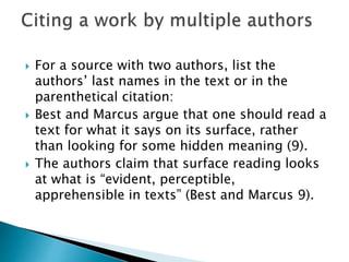  For a source with two authors, list the
authors’ last names in the text or in the
parenthetical citation:
 Best and Marcus argue that one should read a
text for what it says on its surface, rather
than looking for some hidden meaning (9).
 The authors claim that surface reading looks
at what is “evident, perceptible,
apprehensible in texts” (Best and Marcus 9).
 