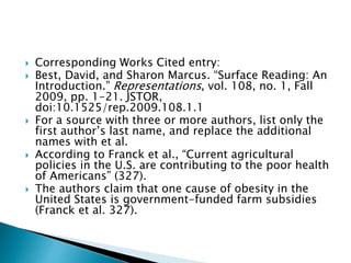  Corresponding Works Cited entry:
 Best, David, and Sharon Marcus. “Surface Reading: An
Introduction.” Representations, vol. 108, no. 1, Fall
2009, pp. 1-21. JSTOR,
doi:10.1525/rep.2009.108.1.1
 For a source with three or more authors, list only the
first author’s last name, and replace the additional
names with et al.
 According to Franck et al., “Current agricultural
policies in the U.S. are contributing to the poor health
of Americans” (327).
 The authors claim that one cause of obesity in the
United States is government-funded farm subsidies
(Franck et al. 327).
 
