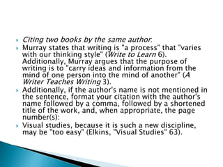  Citing two books by the same author:
 Murray states that writing is "a process" that "varies
with our thinking style" (Write to Learn 6).
Additionally, Murray argues that the purpose of
writing is to "carry ideas and information from the
mind of one person into the mind of another" (A
Writer Teaches Writing 3).
 Additionally, if the author's name is not mentioned in
the sentence, format your citation with the author's
name followed by a comma, followed by a shortened
title of the work, and, when appropriate, the page
number(s):
 Visual studies, because it is such a new discipline,
may be "too easy" (Elkins, "Visual Studies" 63).
 