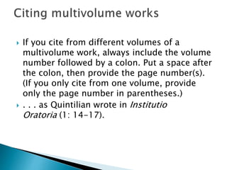  If you cite from different volumes of a
multivolume work, always include the volume
number followed by a colon. Put a space after
the colon, then provide the page number(s).
(If you only cite from one volume, provide
only the page number in parentheses.)
 . . . as Quintilian wrote in Institutio
Oratoria (1: 14-17).
 