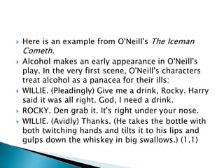  Here is an example from O'Neill's The Iceman
Cometh.
 Alcohol makes an early appearance in O'Neill's
play. In the very first scene, O'Neill's characters
treat alcohol as a panacea for their ills:
 WILLIE. (Pleadingly) Give me a drink, Rocky. Harry
said it was all right. God, I need a drink.
 ROCKY. Den grab it. It's right under your nose.
 WILLIE. (Avidly) Thanks. (He takes the bottle with
both twitching hands and tilts it to his lips and
gulps down the whiskey in big swallows.) (1.1)
 