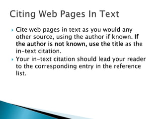  Cite web pages in text as you would any
other source, using the author if known. If
the author is not known, use the title as the
in-text citation.
 Your in-text citation should lead your reader
to the corresponding entry in the reference
list.
 