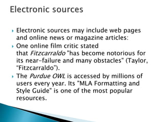  Electronic sources may include web pages
and online news or magazine articles:
 One online film critic stated
that Fitzcarraldo "has become notorious for
its near-failure and many obstacles" (Taylor,
“Fitzcarraldo”).
 The Purdue OWL is accessed by millions of
users every year. Its "MLA Formatting and
Style Guide" is one of the most popular
resources.
 