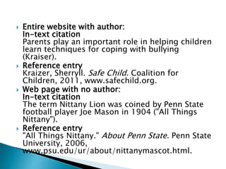 Entire website with author:
In-text citation
Parents play an important role in helping children
learn techniques for coping with bullying
(Kraiser).
 Reference entry
Kraizer, Sherryll. Safe Child. Coalition for
Children, 2011, www.safechild.org.
 Web page with no author:
In-text citation
The term Nittany Lion was coined by Penn State
football player Joe Mason in 1904 ("All Things
Nittany").
 Reference entry
"All Things Nittany." About Penn State. Penn State
University, 2006,
www.psu.edu/ur/about/nittanymascot.html.
 