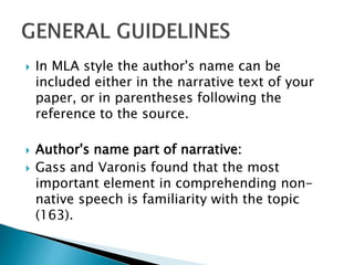 In MLA style the author's name can be
included either in the narrative text of your
paper, or in parentheses following the
reference to the source.
 Author's name part of narrative:
 Gass and Varonis found that the most
important element in comprehending non-
native speech is familiarity with the topic
(163).
 
