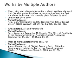  When citing works by multiple authors, always spell out the word
"and." When a source has three or more authors, only the first
one shown in the source is normally given followed by et al.
 One author: (Field 399)
 Works Cited entry:
Field, John. "Intelligibility and the Listener: The Role of Lexical
Stress." TESOL Quarterly, vol. 39, no. 3, 2005, pp. 399-423.
 Two authors: (Gass and Varonis 67)
 Works Cited entry:
Gass, Susan, and Evangeline M. Varonis. "The Effect of Familiarity
on the Comprehensibility of Nonnative Speech." Language
Learning, vol. 34, no. 1, 1984, pp. 65-89.
 Three or more authors: (Munro et al. 70)
 Works Cited entry:
Munro, Murray J., et al. "Salient Accents, Covert Attitudes:
Consciousness-raising for Pre-service Second Language
Teachers." Prospect, vol. 21, no. 1, 2006, pp. 67-79.
 
