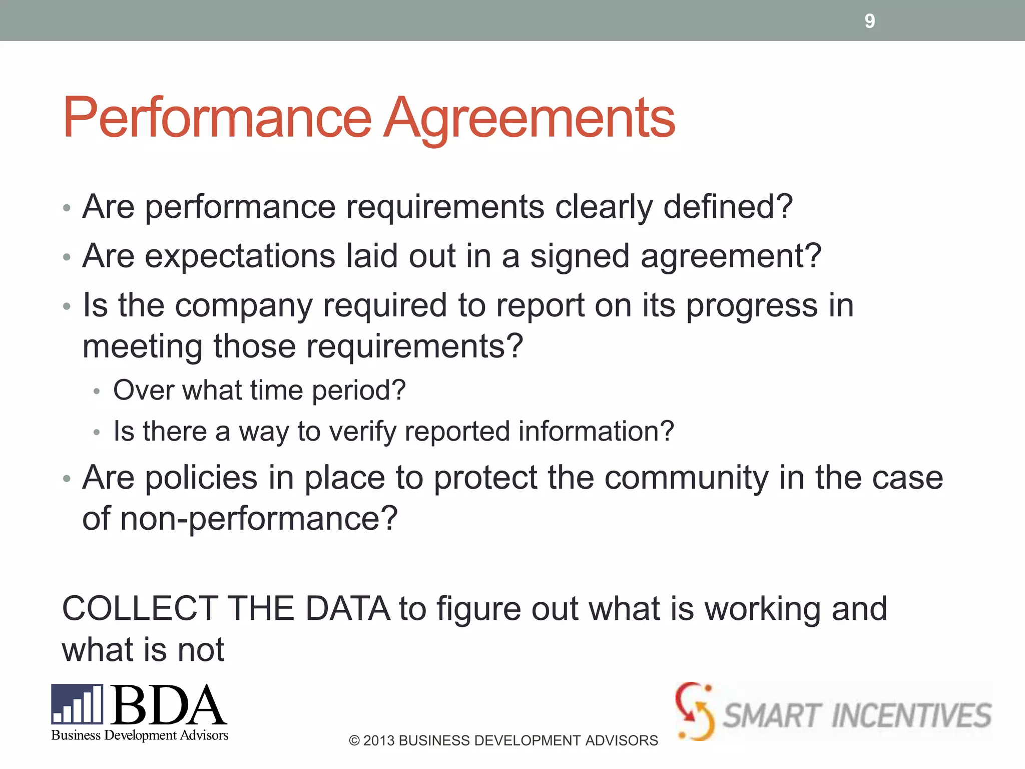 9

Performance Agreements
• Are performance requirements clearly defined?
• Are expectations laid out in a signed agreement?
• Is the company required to report on its progress in

meeting those requirements?
• Over what time period?
• Is there a way to verify reported information?

• Are policies in place to protect the community in the case

of non-performance?

COLLECT THE DATA to figure out what is working and
what is not
© 2013 BUSINESS DEVELOPMENT ADVISORS

 
