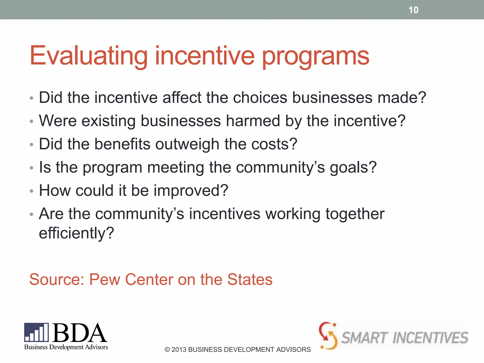 10

Evaluating incentive programs
• Did the incentive affect the choices businesses made?
• Were existing businesses harmed by the incentive?
• Did the benefits outweigh the costs?
• Is the program meeting the community’s goals?
• How could it be improved?

• Are the community’s incentives working together

efficiently?
Source: Pew Center on the States

© 2013 BUSINESS DEVELOPMENT ADVISORS

 