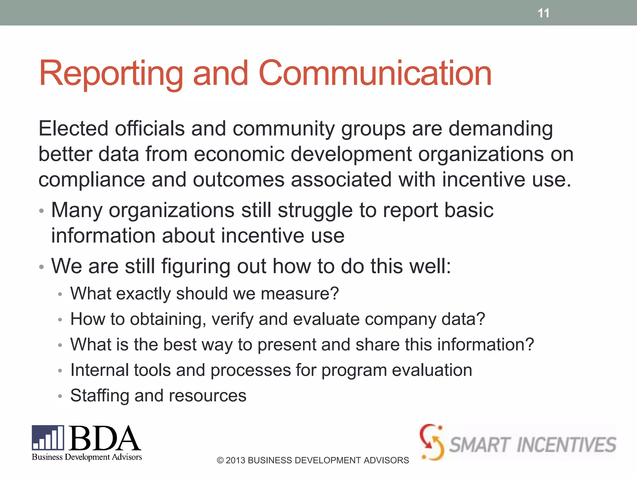 11

Reporting and Communication
Elected officials and community groups are demanding
better data from economic development organizations on
compliance and outcomes associated with incentive use.
• Many organizations still struggle to report basic
information about incentive use
• We are still figuring out how to do this well:
• What exactly should we measure?
• How to obtaining, verify and evaluate company data?
• What is the best way to present and share this information?
• Internal tools and processes for program evaluation
• Staffing and resources

© 2013 BUSINESS DEVELOPMENT ADVISORS

 