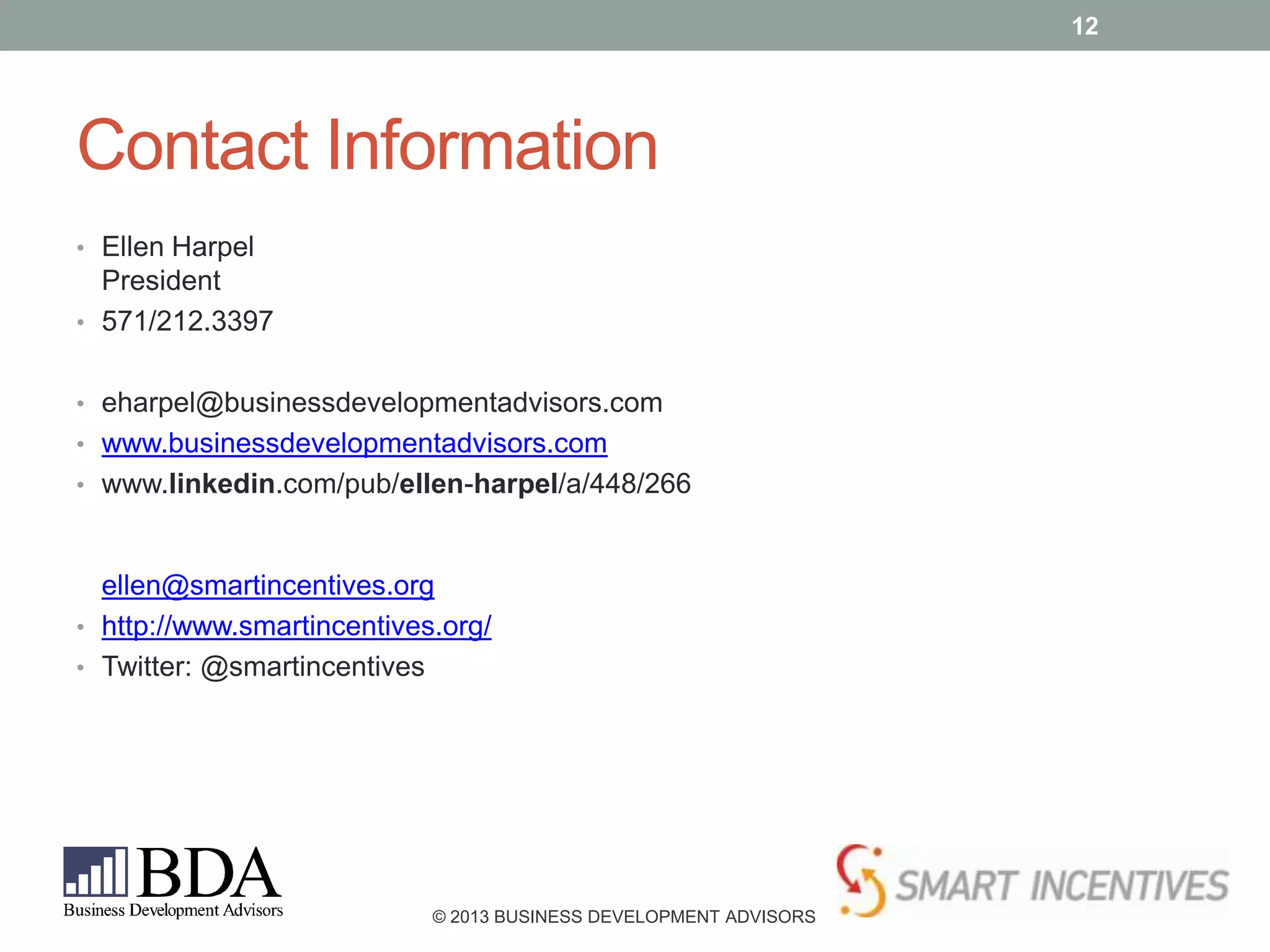 12

Contact Information
• Ellen Harpel

President
• 571/212.3397
• eharpel@businessdevelopmentadvisors.com
• www.businessdevelopmentadvisors.com
• www.linkedin.com/pub/ellen-harpel/a/448/266

ellen@smartincentives.org
• http://www.smartincentives.org/
• Twitter: @smartincentives

© 2013 BUSINESS DEVELOPMENT ADVISORS

 
