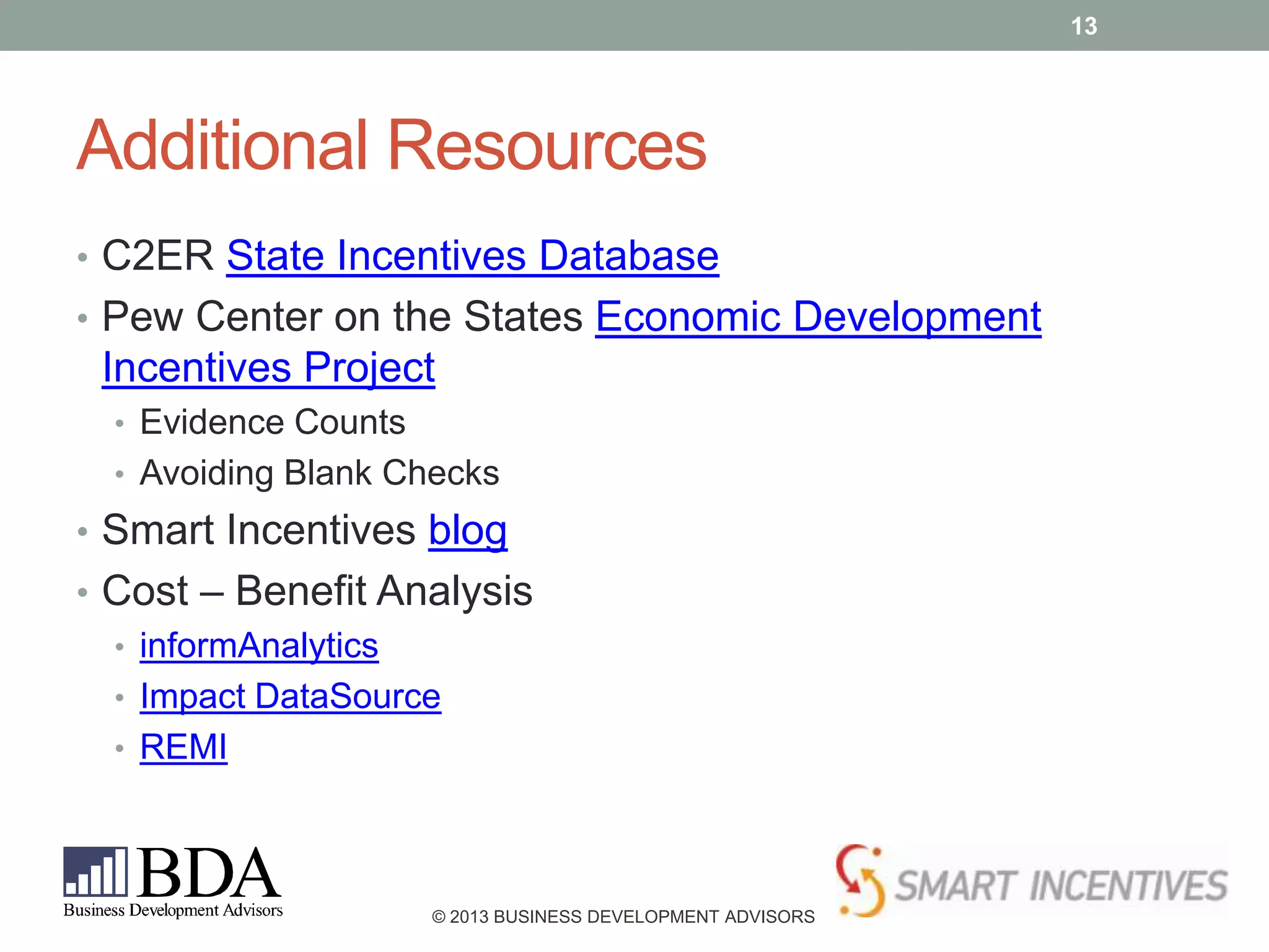 13

Additional Resources
• C2ER State Incentives Database
• Pew Center on the States Economic Development

Incentives Project
• Evidence Counts
• Avoiding Blank Checks

• Smart Incentives blog
• Cost – Benefit Analysis
• informAnalytics
• Impact DataSource
• REMI

© 2013 BUSINESS DEVELOPMENT ADVISORS

 