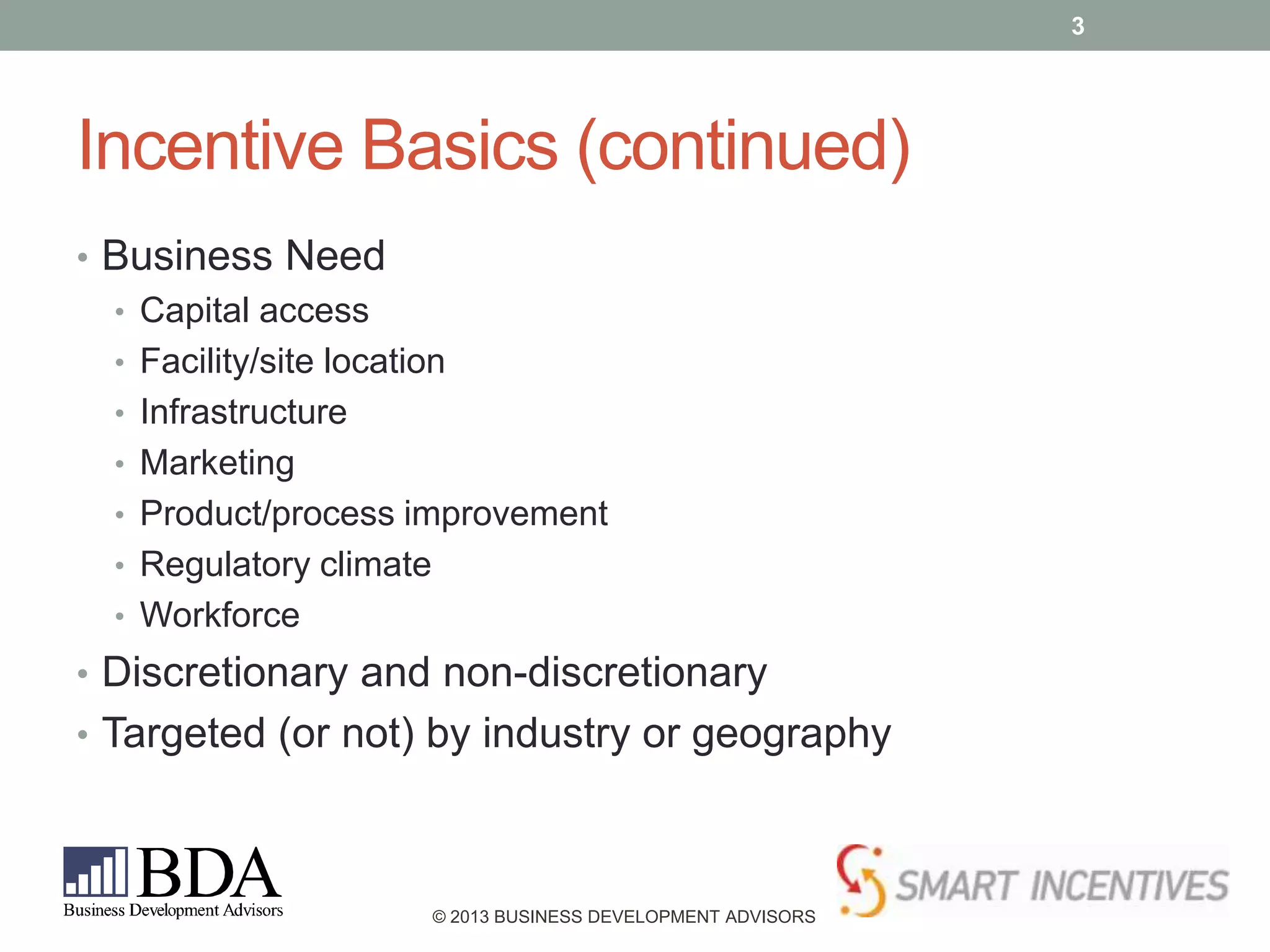3

Incentive Basics (continued)
• Business Need
• Capital access
• Facility/site location
• Infrastructure
• Marketing
• Product/process improvement
• Regulatory climate
• Workforce
• Discretionary and non-discretionary
• Targeted (or not) by industry or geography

© 2013 BUSINESS DEVELOPMENT ADVISORS

 
